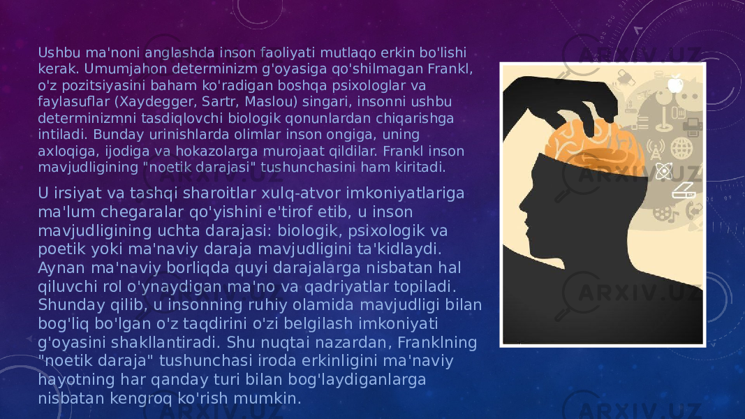 Ushbu ma&#39;noni anglashda inson faoliyati mutlaqo erkin bo&#39;lishi kerak. Umumjahon determinizm g&#39;oyasiga qo&#39;shilmagan Frankl, o&#39;z pozitsiyasini baham ko&#39;radigan boshqa psixologlar va faylasuflar (Xaydegger, Sartr, Maslou) singari, insonni ushbu determinizmni tasdiqlovchi biologik qonunlardan chiqarishga intiladi. Bunday urinishlarda olimlar inson ongiga, uning axloqiga, ijodiga va hokazolarga murojaat qildilar. Frankl inson mavjudligining &#34;noetik darajasi&#34; tushunchasini ham kiritadi. U irsiyat va tashqi sharoitlar xulq-atvor imkoniyatlariga ma&#39;lum chegaralar qo&#39;yishini e&#39;tirof etib, u inson mavjudligining uchta darajasi: biologik, psixologik va poetik yoki ma&#39;naviy daraja mavjudligini ta&#39;kidlaydi. Aynan ma&#39;naviy borliqda quyi darajalarga nisbatan hal qiluvchi rol o&#39;ynaydigan ma&#39;no va qadriyatlar topiladi. Shunday qilib, u insonning ruhiy olamida mavjudligi bilan bog&#39;liq bo&#39;lgan o&#39;z taqdirini o&#39;zi belgilash imkoniyati g&#39;oyasini shakllantiradi. Shu nuqtai nazardan, Franklning &#34;noetik daraja&#34; tushunchasi iroda erkinligini ma&#39;naviy hayotning har qanday turi bilan bog&#39;laydiganlarga nisbatan kengroq ko&#39;rish mumkin. 