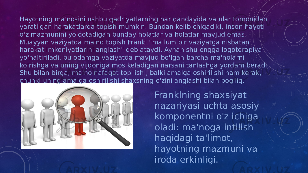 Hayotning ma&#39;nosini ushbu qadriyatlarning har qandayida va ular tomonidan yaratilgan harakatlarda topish mumkin. Bundan kelib chiqadiki, inson hayoti o&#39;z mazmunini yo&#39;qotadigan bunday holatlar va holatlar mavjud emas. Muayyan vaziyatda ma&#39;no topish Frankl &#34;ma&#39;lum bir vaziyatga nisbatan harakat imkoniyatlarini anglash&#34; deb ataydi. Aynan shu ongga logoterapiya yo&#39;naltiriladi, bu odamga vaziyatda mavjud bo&#39;lgan barcha ma&#39;nolarni ko&#39;rishga va uning vijdoniga mos keladigan narsani tanlashga yordam beradi. Shu bilan birga, ma&#39;no nafaqat topilishi, balki amalga oshirilishi ham kerak, chunki uning amalga oshirilishi shaxsning o&#39;zini anglashi bilan bog&#39;liq. Franklning shaxsiyat nazariyasi uchta asosiy komponentni o&#39;z ichiga oladi: ma&#39;noga intilish haqidagi ta&#39;limot, hayotning mazmuni va iroda erkinligi. 