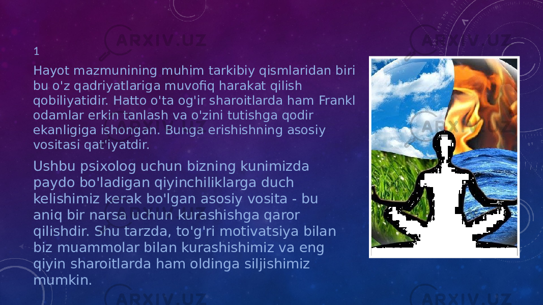 1 Hayot mazmunining muhim tarkibiy qismlaridan biri bu o&#39;z qadriyatlariga muvofiq harakat qilish qobiliyatidir. Hatto o&#39;ta og&#39;ir sharoitlarda ham Frankl odamlar erkin tanlash va o&#39;zini tutishga qodir ekanligiga ishongan. Bunga erishishning asosiy vositasi qat&#39;iyatdir. Ushbu psixolog uchun bizning kunimizda paydo bo&#39;ladigan qiyinchiliklarga duch kelishimiz kerak bo&#39;lgan asosiy vosita - bu aniq bir narsa uchun kurashishga qaror qilishdir. Shu tarzda, to&#39;g&#39;ri motivatsiya bilan biz muammolar bilan kurashishimiz va eng qiyin sharoitlarda ham oldinga siljishimiz mumkin. 