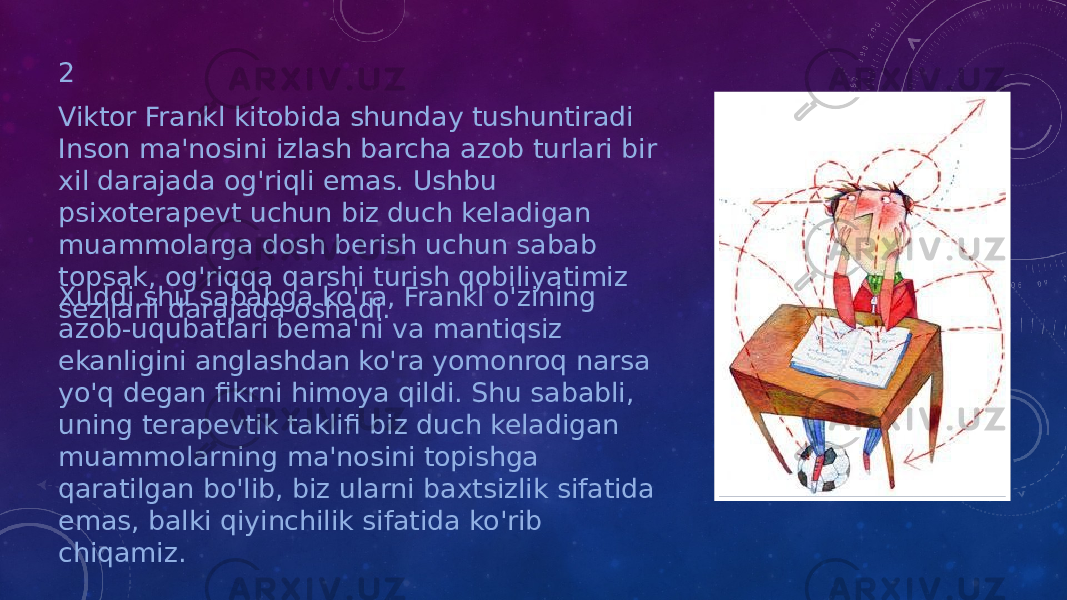 2 Viktor Frankl kitobida shunday tushuntiradi Inson ma&#39;nosini izlash barcha azob turlari bir xil darajada og&#39;riqli emas. Ushbu psixoterapevt uchun biz duch keladigan muammolarga dosh berish uchun sabab topsak, og&#39;riqqa qarshi turish qobiliyatimiz sezilarli darajada oshadi.Xuddi shu sababga ko&#39;ra, Frankl o&#39;zining azob-uqubatlari bema&#39;ni va mantiqsiz ekanligini anglashdan ko&#39;ra yomonroq narsa yo&#39;q degan fikrni himoya qildi. Shu sababli, uning terapevtik taklifi biz duch keladigan muammolarning ma&#39;nosini topishga qaratilgan bo&#39;lib, biz ularni baxtsizlik sifatida emas, balki qiyinchilik sifatida ko&#39;rib chiqamiz. 