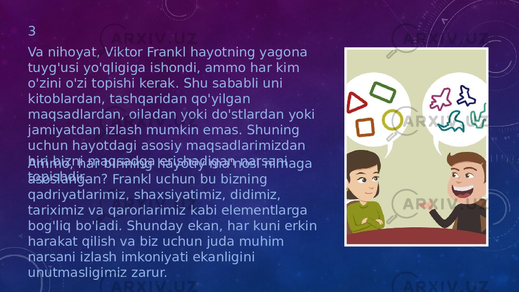 3 Va nihoyat, Viktor Frankl hayotning yagona tuyg&#39;usi yo&#39;qligiga ishondi, ammo har kim o&#39;zini o&#39;zi topishi kerak. Shu sababli uni kitoblardan, tashqaridan qo&#39;yilgan maqsadlardan, oiladan yoki do&#39;stlardan yoki jamiyatdan izlash mumkin emas. Shuning uchun hayotdagi asosiy maqsadlarimizdan biri bizni maqsadga erishadigan narsani topishdir.Ammo, har birining hayotiy ma&#39;nosi nimaga asoslangan? Frankl uchun bu bizning qadriyatlarimiz, shaxsiyatimiz, didimiz, tariximiz va qarorlarimiz kabi elementlarga bog&#39;liq bo&#39;ladi. Shunday ekan, har kuni erkin harakat qilish va biz uchun juda muhim narsani izlash imkoniyati ekanligini unutmasligimiz zarur. 