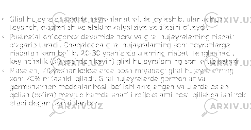 • Glial hujayralar odatda neyronlar atrofida joylashib, ular uchun tayanch, oziqlanish va elektroizolyatsiya vazifasini oʻtaydi. • Postnatal ontogenez davomida nerv va glial hujayralarning nisbati oʻzgarib turadi. Chaqaloqda glial hujayralarning soni neyronlarga nisbatan kam boʻlib, 20-30 yoshlarda ularning nisbati tenglashadi, keyinchalik (30 yoshdan keyin) glial hujayralarning soni ortib ketadi. • Masalan, 70 yashar keksalarda bosh miyadagi glial hujayralarning soni 70% ni tashkil qiladi. Glial hujayralarda gormonlar va gormonsimon moddalar hosil boʻlishi aniqlangan va ularda eslab qolish (xotira) mavjud hamda shartli reflekslarni hosil qilishda ishtirok etadi degan taxminlar bor. 