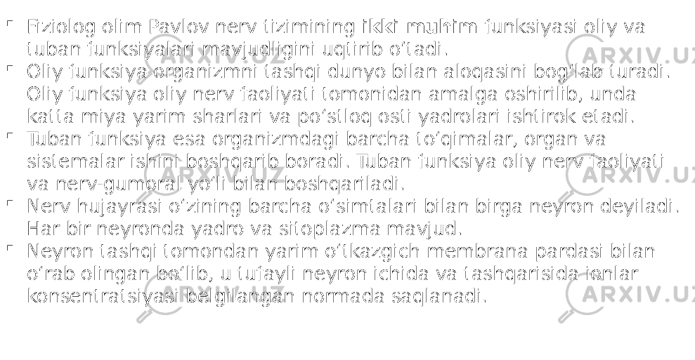  Fiziolog olim Pavlov nerv tizimining ikki muhim funksiyasi oliy va tuban funksiyalari mavjudligini uqtirib oʻtadi.  Oliy funksiya organizmni tashqi dunyo bilan aloqasini bogʻlab turadi. Oliy funksiya oliy nerv faoliyati tomonidan amalga oshirilib, unda katta miya yarim sharlari va poʻstloq osti yadrolari ishtirok etadi.  Tuban funksiya esa organizmdagi barcha toʻqimalar, organ va sistemalar ishini boshqarib boradi. Tuban funksiya oliy nerv faoliyati va nerv-gumoral yoʻli bilan boshqariladi.  Nerv hujayrasi oʻzining barcha oʻsimtalari bilan birga neyron deyiladi. Har bir neyronda yadro va sitoplazma mavjud.  Neyron tashqi tomondan yarim oʻtkazgich membrana pardasi bilan oʻrab olingan boʻlib, u tufayli neyron ichida va tashqarisida ionlar konsentratsiyasi belgilangan normada saqlanadi. 