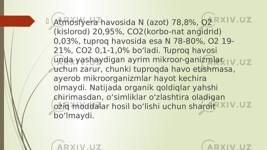  Atmosfyera havosida N (azot) 78,8%, O2 (kislorod) 20,95%, CO2(korbo-nat angidrid) 0,03%, tuproq havosida esa N 78-80%, O2 19- 21%, CO2 0,1-1,0% bo‘ladi. Tuproq havosi unda yashaydigan ayrim mikroor-ganizmlar uchun zarur, chunki tuproqda havo etishmasa, ayerob mikroorganizmlar hayot kechira olmaydi. Natijada organik qoldiqlar yahshi chirimasdan, o‘simliklar o‘zlashtira oladigan oziq moddalar hosil bo‘lishi uchun sharoit bo‘lmaydi. 