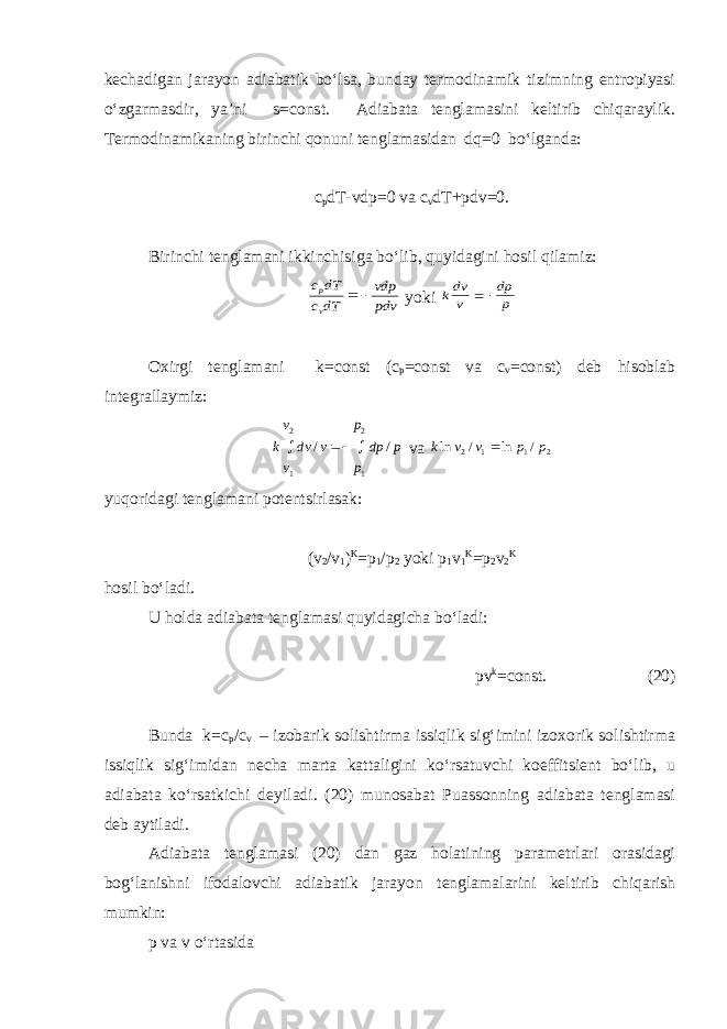 kechadigan jarayon adiabatik bo‘lsa, bunday termodinamik tizimning entropiyasi o‘zgarmasdir, ya’ni s=const. Adiabata tenglamasini keltirib chiqaraylik. Termodinamikaning birinchi qonuni tenglamasidan dq=0 bo‘lganda: c p dT-vdp=0 va c v dT+pdv=0. Birinchi tenglamani ikkinchisiga bo‘lib, quyidagini hosil qilamiz:pdv vdp dTc dT c v p   yoki p dp v dvk   Oxirgi tenglamani k=const (c p =const va c v =const) deb hisoblab integrallaymiz: p dp p p v dv v v k / / 1 2 1 2    va 2 1 1 2 / ln / ln p p v v k  yuqoridagi tenglamani potentsirlasak: (v 2 /v 1 ) K =p 1 /p 2 yoki p 1 v 1 K =p 2 v 2 K hosil bo‘ladi. U holda adiabata tenglamasi quyidagicha bo‘ladi: pv k =const. (20) Bunda k=c p /c v – izobarik solishtirma issiqlik sig‘imini izoxorik solishtirma issiqlik sig‘imidan necha marta kattaligini ko‘rsatuvchi koeffitsient bo‘lib, u adiabata ko‘rsatkichi deyiladi. (20) munosabat Puassonning adiabata tenglamasi deb aytiladi. Adiabata tenglamasi (20) dan gaz holatining parametrlari orasidagi bog‘lanishni ifodalovchi adiabatik jarayon tenglamalarini keltirib chiqarish mumkin: p va v o‘rtasida 