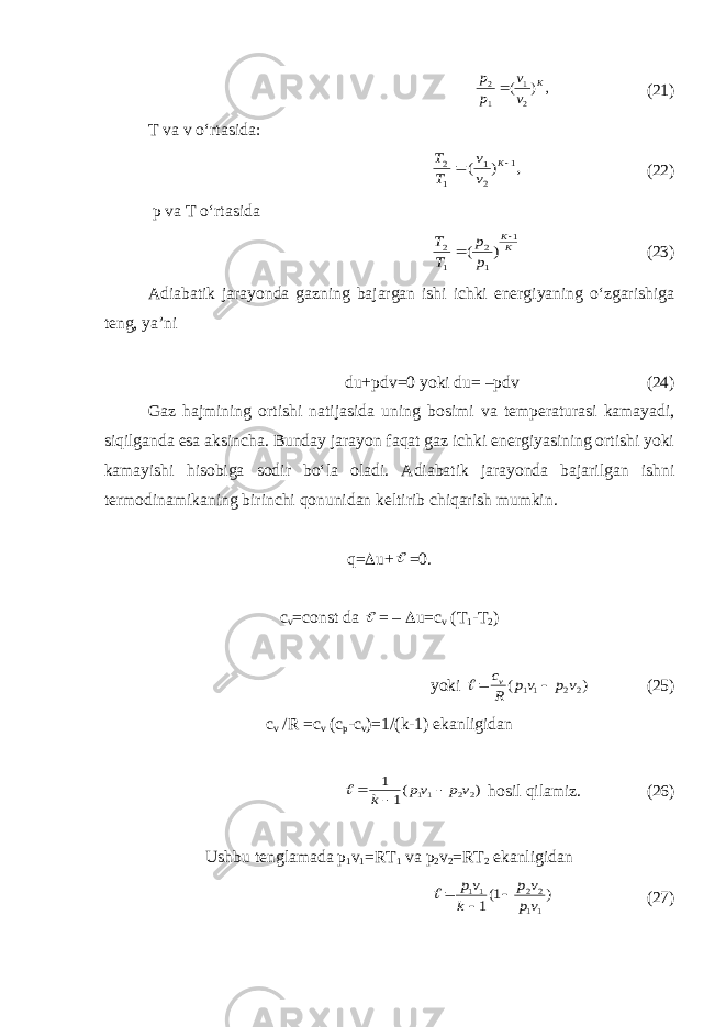 , ) ( 2 1 1 2 K v v p p (21) T va v o‘rtasida: , ) ( 1 2 1 1 2   K v v T T (22) p va T o‘rtasida KK p p T T 1 1 2 1 2 ) (   (23) Adiabatik jarayonda gazning bajargan ishi ichki energiyaning o‘zgarishiga teng, ya’ni du+pdv=0 yoki du= –pdv (24) Gaz hajmining ortishi natijasida uning bosimi va temperaturasi kamayadi, siqilganda esa aksincha. Bunday jarayon faqat gaz ichki energiyasining ortishi yoki kamayishi hisobiga sodir bo‘la oladi. Adiabatik jarayonda bajarilgan ishni termodinamikaning birinchi qonunidan keltirib chiqarish mumkin. q=  u+  =0. c v =const da  = –  u=c v (T 1 -T 2 ) yoki ) ( 22 11 v p vp R cv   (25) c v /R =c v (c p -c v )=1/(k-1) ekanligidan ) (1 1 22 11 v p vp k    hosil qilamiz. (26) Ushbu tenglamada p 1 v 1 =RT 1 va p 2 v 2 =RT 2 ekanligidan ) 1(1 11 22 11 vp v p k vp    (27) 