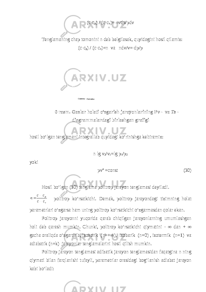 (c-c p ) / (c-c v )= –vdp/pdv Tenglamaning chap tomonini n deb belgilasak, quyidagini hosil qilamiz: (c-c p ) / (c-c v )=n va ndv/v=-dp/p Сиыилиш Кенгайиш 6-rasm. Gazlar holati o‘zgarish jarayonlarining Pv - va Ts - diagrammalardagi birlashgan grafigi hosil bo‘lgan tenglamani integrallab quyidagi ko‘rinishga keltiramiz: n lg v 2 /v 1 =lg p 1 /p 2 yoki pv n =const (30) Hosil bo‘lgan (30) tenglama politrop jarayon tenglamasi deyiladi.v p c c c c n    politrop ko‘rsatkichi. Demak, politrop jarayondagi tizimning holat parametrlari o‘zgarsa ham uning politrop ko‘rsatkichi o‘zgarmasdan qolar ekan. Politrop jarayonni yuqorida qarab chiqilgan jarayonlarning umumlashgan holi deb qarash mumkin. Chunki, politrop ko‘rsatkichi qiymatini   dan +  gacha oraliqda o‘zgartirib, izoxorik (n=+  ), izobarik (n=0) , izotermik (n=1) va adiabatik (n=k) jarayonlar tenglamalarini hosil qilish mumkin. Politrop jarayon tenglamasi adibatik jarayon tenglamasidan faqatgina n ning qiymati bilan farqlanishi tufayli, parametrlar orasidagi bog‘lanish adiabat jarayon kabi bo‘ladi: 