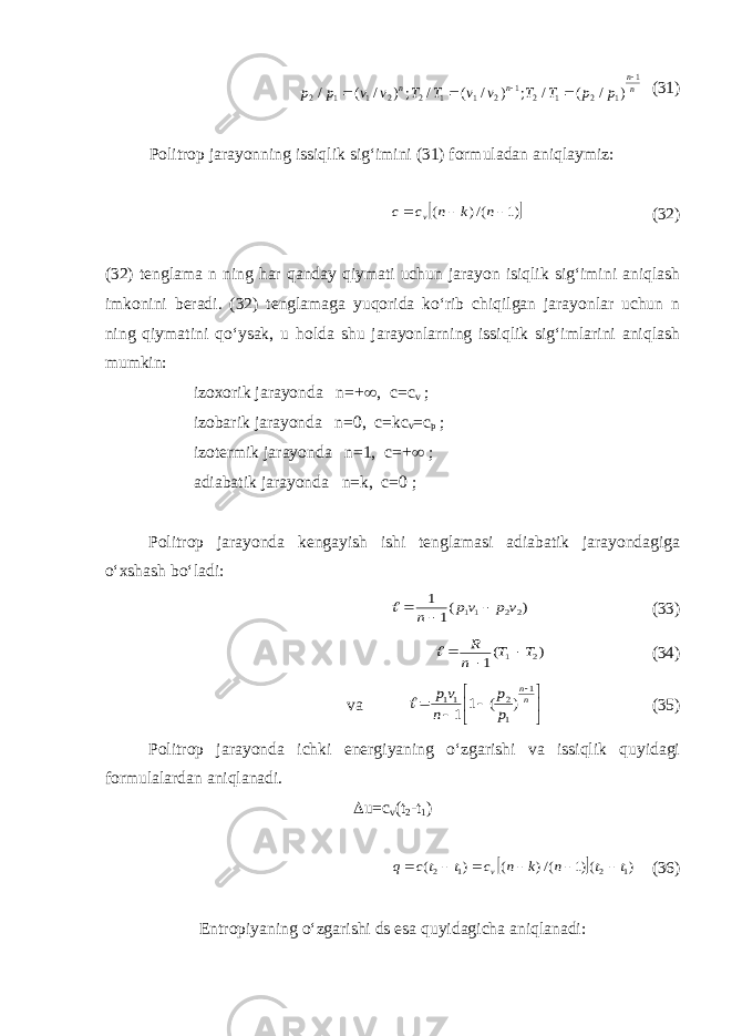 n n n n p p T T v v T T v v p p 1 1 2 1 2 1 2 1 1 2 2 1 1 2 ) / ( / ; ) / ( / ;) / ( /      (31) Politrop jarayonning issiqlik sig‘imini (31) formuladan aniqlaymiz:  )1 /() (    n k n c c v (32) (32) tenglama n ning har qanday qiymati uchun jarayon isiqlik sig‘imini aniqlash imkonini beradi. (32) tenglamaga yuqorida ko‘rib chiqilgan jarayonlar uchun n ning qiymatini qo‘ysak, u holda shu jarayonlarning issiqlik sig‘imlarini aniqlash mumkin: izoxorik jarayonda n=+  , c=c v ; izobarik jarayonda n=0, c=kc v =c p ; izotermik jarayonda n=1, c=+  ; adiabatik jarayonda n=k, c=0 ; Politrop jarayonda kengayish ishi tenglamasi adiabatik jarayondagiga o‘xshash bo‘ladi: ) (1 1 22 11 v p vp n    (33) ) (1 2 1 T T n R    (34) va          nn p p n vp 1 1 2 11 ) ( 1 1  (35) Politrop jarayonda ichki energiyaning o‘zgarishi va issiqlik quyidagi formulalardan aniqlanadi.  u=c v (t 2 -t 1 )   ) ()1 /() ( ) ( 1 2 1 2 t t n k n c t tc q v       (36) Entropiyaning o‘zgarishi ds esa quyidagicha aniqlanadi: 