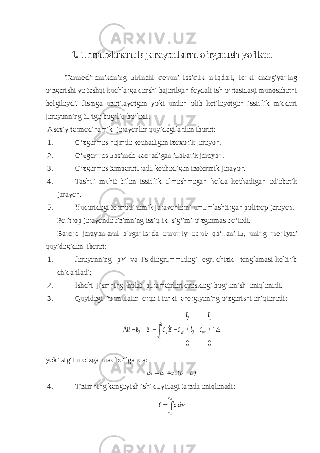 1. Termodinamik jarayonlarni o‘rganish yo‘llari Termodinamikaning birinchi qonuni issiqlik miqdori, ichki energiyaning o‘zgarishi va tashqi kuchlarga qarshi bajarilgan foydali ish o‘rtasidagi munosabatni belgilaydi. Jismga uzatilayotgan yoki undan olib ketilayotgan issiqlik miqdori jarayonning turiga bog‘liq bo‘ladi. Asosiy termodinamik jarayonlar quyidagilardan iborat: 1. O‘zgarmas hajmda kechadigan izoxorik jarayon. 2. O‘zgarmas bosimda kechadigan izobarik jarayon. 3. O‘zgarmas temperaturada kechadigan izotermik jarayon. 4. Tashqi muhit bilan issiqlik almashmagan holda kechadigan adiabatik jarayon. 5. Yuqoridagi termodinamik jarayonlarni umumlashtirgan politrop jarayon. Politrop jarayonda tizimning issiqlik sig‘imi o‘zgarmas bo‘ladi. Barcha jarayonlarni o‘rganishda umumiy uslub qo‘llanilib, uning mohiyati quyidagidan iborat: 1. Jarayonning p va Ts diagrammadagi egri chiziq tenglamasi keltirib chiqariladi; 2. Ishchi jismning holat parametrlari orasidagi bog‘lanish aniqlanadi. 3. Quyidagi formulalar orqali ichki energiyaning o‘zgarishi aniqlanadi: 1 1 2 2 1 2 0 / 0 / 2 1 t t c t t c dtc u u u vm vm t t v         yoki sig‘im o‘zgarmas bo‘lganda: ) ( 1 2 1 2 t t c u u v    4. Tizimning kengayish ishi quyidagi tarzda aniqlanadi:   2 1    рd  