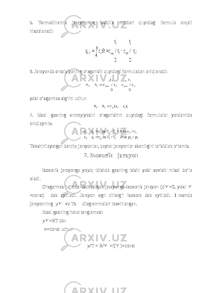 5. Termodinamik jarayonning issiqlik miqdori quyidagi formula orqali hisoblanadi:; 0 / 0 / 1 1 2 2 21 2 1 t t c t t c dtc q xm mx t t x      6. Jarayonda entelpiyaning o‘zgarishi quyidagi formuladan aniqlanadi: , 0 / 0 / 1 1 2 2 1 2 t t c t t c h h pm pm    yoki o‘zgarmas sig‘im uchun ); ( 1 2 1 2 t t c h h p    7. Ideal gazning entropiyasini o‘zgarishini quyidagi formulalar yordamida aniqlaymiz: 1 2 1 2 1 2 1 2 1 2 1 2 / ln / ln / ln / ln p p R T T c s s R T T c s s p v         Tekshirilayotgan barcha jarayonlar, qaytar jarayonlar ekanligini ta’kidlab o‘tamiz. 2. Izoxorik jarayon Izoxorik jarayonga yopiq idishda gazning isishi yoki sovishi misol bo‘la oladi. O‘zgarmas hajmda kechadigan jarayonga izoxorik jarayon (d  =0, yoki  =const) deb aytiladi. Jarayon egri chizig‘i izoxora deb aytiladi. 1-rasmda jarayonning p  - va Ts- diagrammalari tasvirlangan. Ideal gazning holat tenglamasi: p  =RT dan v=const uchun p/T = R/  =f(  )=const 