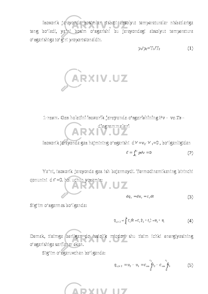 Izoxorik jarayonda bosimlar nisbati absolyut temperaturalar nisbatlariga teng bo‘ladi, ya’ni bosim o‘zgarishi bu jarayondagi absolyut temperatura o‘zgarishiga to‘g‘ri proportsionaldir. p 1 / p 2 =T 1 /T 2 (1) 1-rasm. Gaz holatini izoxorik jarayonda o‘zgarishining Pv - va Ts - diagrammalari Izoxorik jarayonda gaz hajmining o‘zgarishi d =v 2 -  1 =0 , bo‘lganligidan    2 1 0 v v pdv  (2) Ya’ni, izoxorik jarayonda gaz ish bajarmaydi. Termodinamikaning birinchi qonunini d  =0. hol uchun yozamiz: dtc du dq v v v   (3) Sig‘im o‘zgarmas bo‘lganda: 1 2 1 2 21, ) ( 2 1 u u t t c dtc q v t t v v       (4) Demak, tizimga berilgan dq issiqlik miqdori shu tizim ichki energiyasining o‘zgarishiga sarflanar ekan. Sig‘im o‘zgaruvchan bo‘lganda:        1 2 01 0 2 1 2 21, t vm t vm v t c t c u u q (5) 