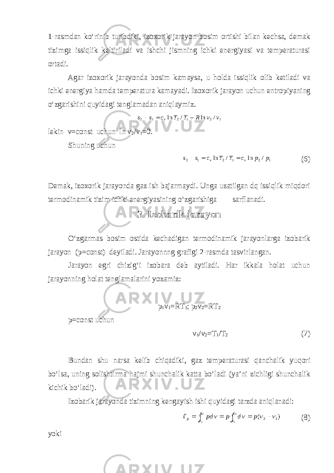 1-rasmdan ko‘rinib turibdiki, izoxorik jarayon bosim ortishi bilan kechsa, demak tizimga issiqlik keltiriladi va ishchi jismning ichki energiyasi va temperaturasi ortadi. Agar izoxorik jarayonda bosim kamaysa, u holda issiqlik olib ketiladi va ichki energiya hamda temperatura kamayadi. Izoxorik jarayon uchun entropiyaning o‘zgarishini quyidagi tenglamadan aniqlaymiz.1 2 1 2 1 2 / ln / ln v v R T T c s s v    lekin v=const uchun ln v 2 /v 1 =0. Shuning uchun 1 2 1 2 1 2 / ln / ln p p c T T c s s v v    (6) Demak, izoxorik jarayonda gaz ish bajarmaydi. Unga uzatilgan dq issiqlik miqdori termodinamik tizim ichki energiyasining o‘zgarishiga sarflanadi. 3. Izobarik jarayon O‘zgarmas bosim ostida kechadigan termodinamik jarayonlarga izobarik jarayon (p=const) deyiladi. Jarayonnng grafigi 2-rasmda tasvirlangan. Jarayon egri chizig‘i izobara deb aytiladi. Har ikkala holat uchun jarayonning holat tenglamalarini yozamiz: p 1 v 1 =RT 1 ; p 2 v 2 =RT 2 p=const uchun v 1 /v 2 =T 1 /T 2 (7) Bundan shu narsa kelib chiqadiki, gaz temperaturasi qanchalik yuqori bo‘lsa, uning solishtirma hajmi shunchalik katta bo‘ladi (ya’ni zichligi shunchalik kichik bo‘ladi). Izobarik jarayonda tizimning kengayish ishi quyidagi tarzda aniqlanadi: ) ( 1 2 2 1 2 1           p d р pd v v v v p (8) yoki 