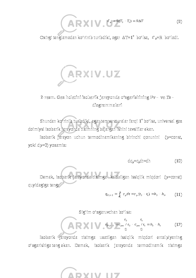 Т R T T R p     ) ( 1 2 (9) Oxirgi tenglamadan ko‘rinib turibdiki, agar  T=1  bo‘lsa,  p =R bo‘ladi. 2-rasm. Gaz holatini izobarik jarayonda o‘zgarishining Pv - va Ts - diagrammalari Shundan ko‘rinib turibdiki, agar temperaturalar farqi 1  bo‘lsa, universal gaz doimiysi izobarik jarayonda tizimning bajargan ishini tavsiflar ekan. Izobarik jarayon uchun termodinamikaning birinchi qonunini (p=const, yoki dp=0) yozamiz: dq p =c p dt=dh (10) Demak, izobarik jarayonda tizimga keltirilgan issiqlik miqdori (p=const) quyidagiga teng: , ) ( 1 2 1 2 21, 1 2 h h t t c dt c q p p t t P        (11) Sig‘im o‘zgaruvchan bo‘lsa: 1 2 1 1 2 2 21, 0 / 0 / h h t t c t t c q pm pm P      (12) Izobarik jarayonda tizimga uzatilgan issiqlik miqdori entalpiyaning o‘zgarishiga teng ekan. Demak, izobarik jarayonda termodinamik tizimga 