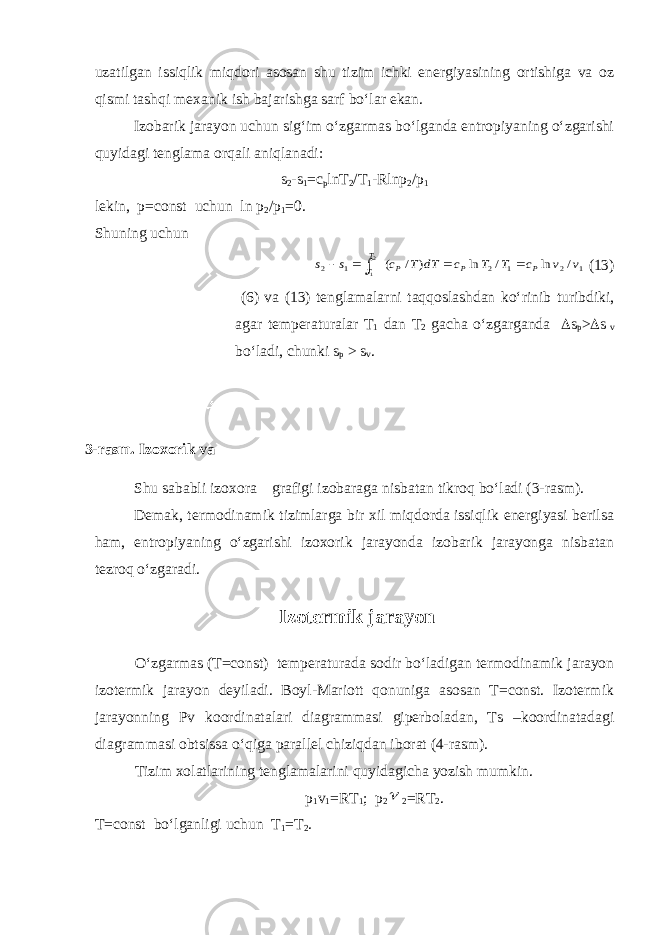 uzatilgan issiqlik miqdori asosan shu tizim ichki energiyasining ortishiga va oz qismi tashqi mexanik ish bajarishga sarf bo‘lar ekan. Izobarik jarayon uchun sig‘im o‘zgarmas bo‘lganda entropiyaning o‘zgarishi quyidagi tenglama orqali aniqlanadi: s 2 -s 1 =c p lnT 2 /T 1 -Rlnp 2 /p 1 lekin, p=const uchun ln p 2 /p 1 =0. Shuning uchun1 2 1 2 1 2 / ln / ln ) / ( 2 1 v v c T T c dT T c s s P P P T T      (13) (6) va (13) tenglamalarni taqqoslashdan ko‘rinib turibdiki, agar temperaturalar T 1 dan T 2 gacha o‘zgarganda  s p >  s v bo‘ladi, chunki s p > s v . Shu sababli izoxora grafigi izobaraga nisbatan tikroq bo‘ladi (3-rasm). Demak, termodinamik tizimlarga bir xil miqdorda issiqlik energiyasi berilsa ham, entropiyaning o‘zgarishi izoxorik jarayonda izobarik jarayonga nisbatan tezroq o‘zgaradi. Izotermik jarayon O‘zgarmas (T=const) temperaturada sodir bo‘ladigan termodinamik jarayon izotermik jarayon deyiladi. Boyl-Mariott qonuniga asosan T=const. Izotermik jarayonning Pv koordinatalari diagrammasi giperboladan, Ts –koordinatadagi diagrammasi obtsissa o‘qiga parallel chiziqdan iborat (4-rasm). Tizim xolatlarining tenglamalarini quyidagicha yozish mumkin. p 1 v 1 =RT 1 ; p 2  2 =RT 2 . T=const bo‘lganligi uchun T 1 =T 2 .3-rasm. Izoxorik va izobarik 