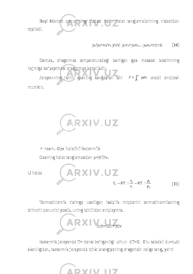 Boyl-Mariott qonunining ifodasi tizim holat tenglamalarining nisbatidan topiladi. p 1 /p 2 =v 2 /v 1 yoki p 1 v 1 =p 2 v 2 …p n v n =const (14) Demak, o‘zgarmas temperaturadagi berilgan gaz massasi bosimining hajmiga ko‘paytmasi o‘zgarmas kattalikdir. Jarayonning ishini gazning kengayish ishi pdv v v 2 1  orqali aniqlash mumkin. Gazning holat tenglamasidan p=RT/  . U holda 21 1 2 lnln p p RT vv RT T  (15) Termodinamik tizimga uzatilgan issiqlik miqdorini termodinamikaning birinchi qonunini yozib, uning tahlilidan aniqlaymiz. dq T =c v dt+pdv Izotermik jarayonda T= const bo‘lganligi uchun dT=0. Shu sababli du=c v dt ekanligidan, izotermik jarayonda ichki energiyaning o‘zgarishi nolga teng, ya’ni 4-rasm. Gaz holatini izotermik jarayonda o‘zgarishining Pv - va Ts - 