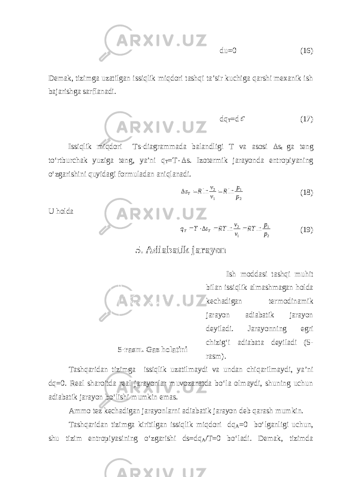 du=0 (16) Demak, tizimga uzatilgan issiqlik miqdori tashqi ta’sir kuchiga qarshi mexanik ish bajarishga sarflanadi. dq T =d (17) Issiqlik miqdori Ts-diagrammada balandligi T va asosi  s t ga teng to‘rtburchak yuziga teng, ya’ni q T =T  s. Izotermik jarayonda entropiyaning o‘zgarishini quyidagi formuladan aniqlanadi. 2 1 1 2 ln ln p p R v v R sT    (18) U holda 2 1 1 2 ln ln p p RT v v RT s T q T T     (19) 5. Adiabatik jarayon Ish moddasi tashqi muhit bilan issiqlik almashmagan holda kechadigan termodinamik jarayon adiabatik jarayon deyiladi. Jarayonning egri chizig‘i adiabata deyiladi (5- rasm). Tashqaridan tizimga issiqlik uzatilmaydi va undan chiqarilmaydi, ya’ni dq=0. Real sharoitda real jarayonlar muvozanatda bo‘la olmaydi, shuning uchun adiabatik jarayon bo‘lishi mumkin emas. Ammo tez kechadigan jarayonlarni adiabatik jarayon deb qarash mumkin. Tashqaridan tizimga kiritilgan issiqlik miqdori dq A =0 bo‘lganligi uchun, shu tizim entropiyasining o‘zgarishi ds=dq A /T=0 bo‘ladi. Demak, tizimda5-rasm. Gaz holatini adiabatik jarayonda 