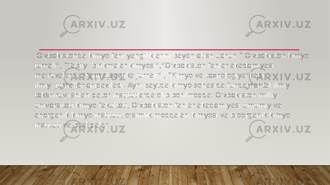       O’zbekistonda kimyo fani yangiliklarini bayon etish uchun “ O’zbekiston kimyo jurnali”, “Tabiiy  birikmalar kimyosi”,”O’zbekiston fanlar akademiyasi ma’ruzalari”, ”Farmatsevtika jurnali” , “Kimyo va texnologiya”kabi ilmiy  jurnallar chiqaziladi. Ayni paytda kimyo sohasida fundamental ilmiy tekshiruv ishlari qator institutlarda olib borilmoqda: O’zbekiston milliy universiteti kimyo fakulteti, O’zbekiston fanlar akademiyasi umumiy va anorganik kimyo instituti, o’simlik moddalari kimyosi va bioorganik kimyo instituti va boshqalar. 