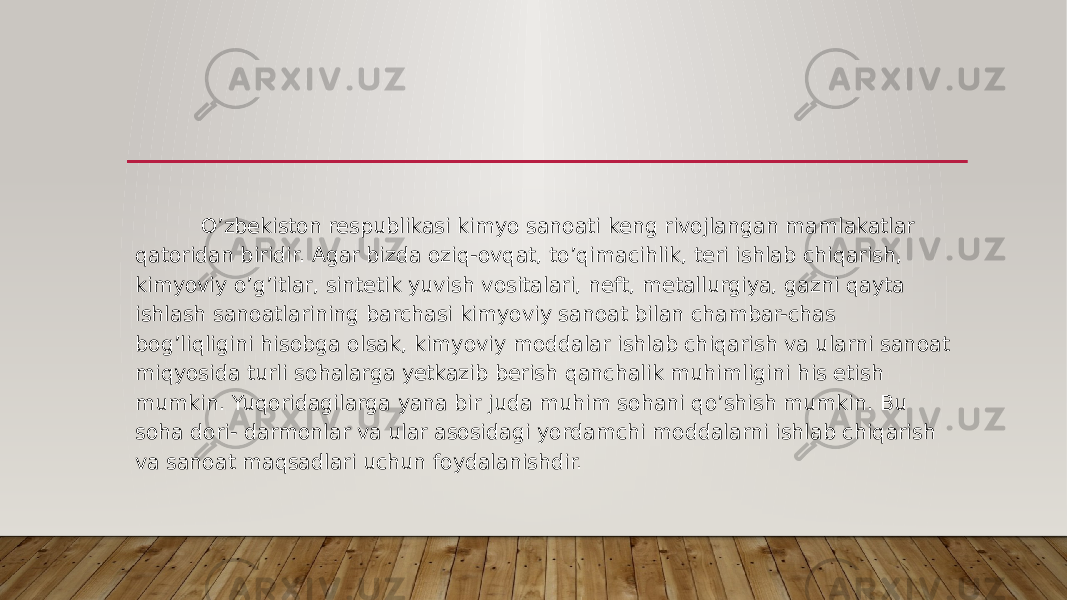               O’zbekiston respublikasi kimyo sanoati keng rivojlangan mamlakatlar qatoridan biridir. Agar bizda oziq-ovqat, to’qimacihlik, teri ishlab chiqarish, kimyoviy o’g’itlar, sintetik yuvish vositalari, neft, metallurgiya, gazni qayta ishlash sanoatlarining barchasi kimyoviy sanoat bilan chambar-chas bog’liqligini hisobga olsak, kimyoviy moddalar ishlab chiqarish va ularni sanoat miqyosida turli sohalarga yetkazib berish qanchalik muhimligini his etish mumkin. Yuqoridagilarga yana bir juda muhim sohani qo’shish mumkin. Bu soha dori- darmonlar va ular asosidagi yordamchi moddalarni ishlab chiqarish va sanoat maqsadlari uchun foydalanishdir. 