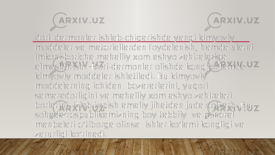 dori–darmonlar ishlab-chiqarishda yangi kimyoviy moddalar va materiallardan foydalanish, hamda ularni imkoni boricha mahalliy xom ashyo zahiralariga almashtirish.  Dori-darmonlar olishda keng ko’lamda kimyoviy moddalar ishlatiladi. Bu kimyoviy moddalarning ichidan  bezararlarini, yuqori samaradorligini va mahalliy xom ashyo zahiralari borlarini  izlab topish amaliy jihatdan juda dolzarb. Bu sohada respublikamizning boy tabbiiy  va mineral manbalari e’tiborga olinsa  ishlar ko’lami kengligi va zarurligi ko’rinadi. 