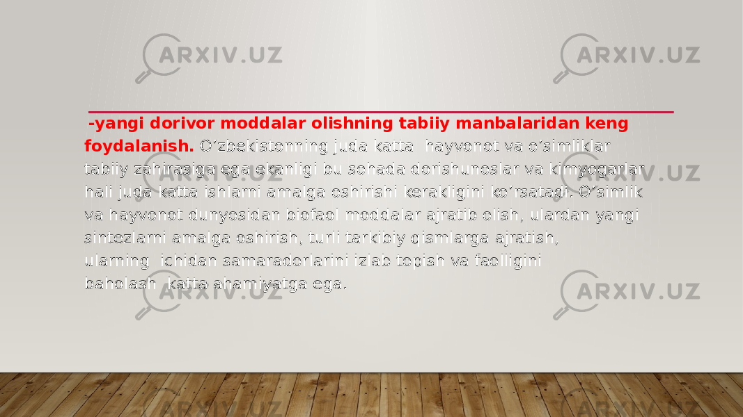   -yangi dorivor moddalar olishning tabiiy manbalaridan keng foydalanish.  O’zbekistonning juda katta  hayvonot va o’simliklar tabiiy zahirasiga ega ekanligi bu sohada dorishunoslar va kimyogarlar hali juda katta ishlarni amalga oshirishi kerakligini ko’rsatadi. O’simlik va hayvonot dunyosidan biofaol moddalar ajratib olish, ulardan yangi sintezlarni amalga oshirish, turli tarkibiy qismlarga ajratish, ularning  ichidan samaradorlarini izlab topish va faolligini baholash  katta ahamiyatga ega. 