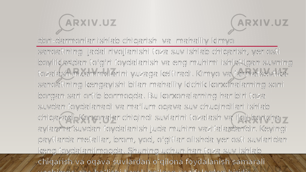 dori-darmonlar ishlab chiqarish  va  mahalliy kimyo sanoatining  jadal rivojlanishi toza suv ishlab chiqarish, yer osti boyliklaridan to’g’ri foydalanish va eng muhimi ishlatilgan suvning tozalash muammolarini yuzaga keltiradi. Kimyo va farmatsevtika sanoatining kengayishi bilan mahalliy kichik korxonalarning soni borgan sari ortib bormoqda. Bu korxonalarning har biri toza suvdan foydalanadi va ma’lum oqava suv chuqindilari ishlab chiqazadi. Korxonalar chiqindi suvlarini tozalash va iloji boricha aylanma suvdan foydalanish juda muhim vazifalardandir. Keyingi paytlarda metallar, brom, yod, o’gitlar olishda yer osti suvlaridan keng foydalanilmoqda. Shuning uchun han toza suv ishlab chiqarish va oqava suvlardan o’qilona foydalanish samarali yechimga ega bo’lishi kerak bo’lgan vazifalardan biridir. 