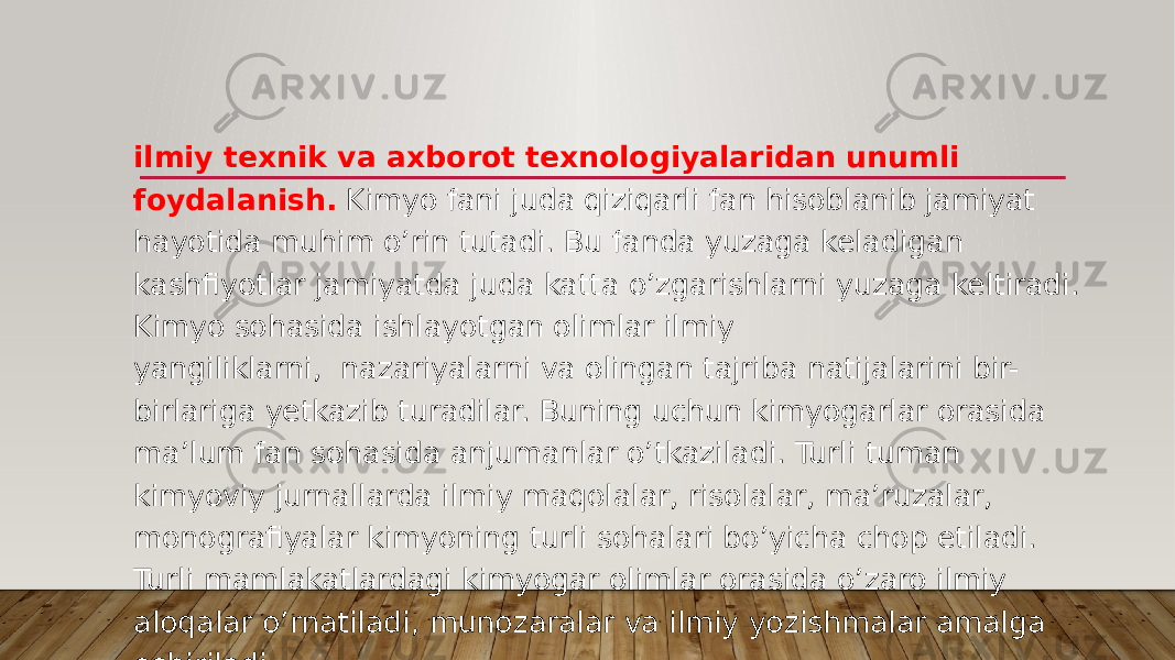 ilmiy texnik va axborot texnologiyalaridan unumli foydalanish.  Kimyo fani juda qiziqarli fan hisoblanib jamiyat hayotida muhim o’rin tutadi. Bu fanda yuzaga keladigan kashfiyotlar jamiyatda juda katta o’zgarishlarni yuzaga keltiradi. Kimyo sohasida ishlayotgan olimlar ilmiy yangiliklarni,  nazariyalarni va olingan tajriba natijalarini bir- birlariga yetkazib turadilar. Buning uchun kimyogarlar orasida ma’lum fan sohasida anjumanlar o’tkaziladi. Turli tuman kimyoviy jurnallarda ilmiy maqolalar, risolalar, ma’ruzalar, monografiyalar kimyoning turli sohalari bo’yicha chop etiladi. Turli mamlakatlardagi kimyogar olimlar orasida o’zaro ilmiy aloqalar o’rnatiladi, munozaralar va ilmiy yozishmalar amalga oshiriladi. 