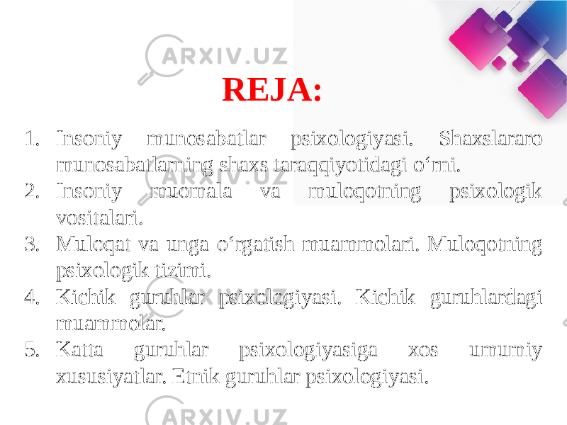 REJA: 1. Insoniy munosabatlar psixologiyasi. Shaxslararo munosabatlarning shaxs taraqqiyotidagi o‘rni. 2. Insoniy muomala va muloqotning psixologik vositalari. 3. Muloqat va unga o‘rgatish muammolari. Muloqotning psixologik tizimi. 4. Kichik guruhlar psixologiyasi. Kichik guruhlardagi muammolar. 5. Katta guruhlar psixologiyasiga xos umumiy xususiyatlar. Etnik guruhlar psixologiyasi. 