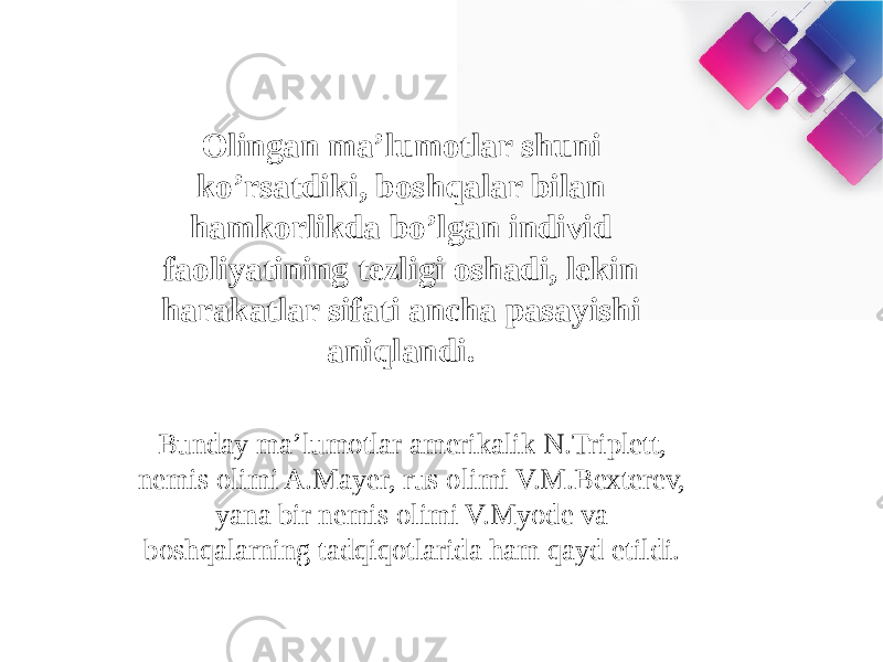 Olingan ma’lumotlar shuni ko’rsatdiki, boshqalar bilan hamkorlikda bo’lgan individ faoliyatining tezligi oshadi, lekin harakatlar sifati ancha pasayishi aniqlandi.  Bunday ma’lumotlar amerikalik N.Triplett, nemis olimi A.Mayer, rus olimi V.M.Bexterev, yana bir nemis olimi V.Myode va boshqalarning tadqiqotlarida ham qayd etildi.  