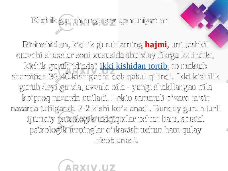 Kichik guruhlarga xos qonuniyatlar Birinchidan,  kichik guruhlarning hajmi , uni tashkil etuvchi shaxslar soni xususida shunday fikrga kelindiki, kichik guruh &#39;&#39;diada&#34;  ikki kishidan tortib , to maktab sharoitida 30-40 kishigacha deb qabul qilindi. Ikki kishilik guruh deyilganda, avvalo oila - yangi shakllangan oila ko’proq nazarda tutiladi. Lekin samarali o’zaro ta’sir nazarda tutilganda 7-2 kishi ko’zlanadi. Bunday guruh turli ijtimoiy psixologik tadqiqotlar uchun ham, sotsial psixologik treninglar o’tkazish uchun ham qulay hisoblanadi. 