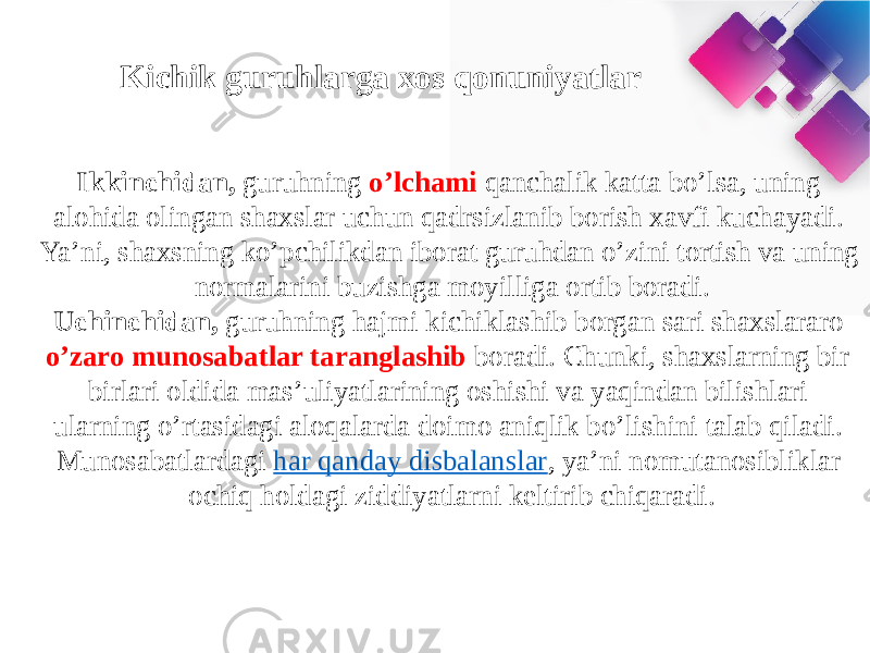 Kichik guruhlarga xos qonuniyatlar Ikkinchidan,  guruhning o’lchami qanchalik katta bo’lsa, uning alohida olingan shaxslar uchun qadrsizlanib borish xavfi kuchayadi. Ya’ni, shaxsning ko’pchilikdan iborat guruhdan o’zini tortish va uning normalarini buzishga moyilliga ortib boradi. Uchinchidan,  guruhning hajmi kichiklashib borgan sari shaxslararo o’zaro munosabatlar taranglashib boradi. Chunki, shaxslarning bir- birlari oldida mas’uliyatlarining oshishi va yaqindan bilishlari ularning o’rtasidagi aloqalarda doimo aniqlik bo’lishini talab qiladi. Munosabatlardagi  har qanday disbalanslar , ya’ni nomutanosibliklar ochiq holdagi ziddiyatlarni keltirib chiqaradi. 