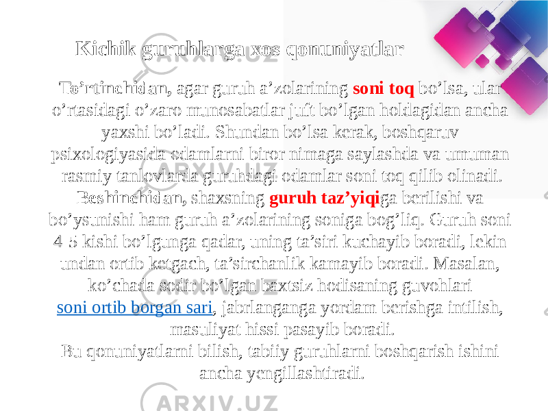 Kichik guruhlarga xos qonuniyatlar To’rtinchidan,  agar guruh a’zolarining soni toq bo’lsa, ular o’rtasidagi o’zaro munosabatlar juft bo’lgan holdagidan ancha yaxshi bo’ladi. Shundan bo’lsa kerak, boshqaruv psixologiyasida odamlarni biror nimaga saylashda va umuman rasmiy tanlovlarda guruhdagi odamlar soni toq qilib olinadi. Beshinchidan,  shaxsning guruh taz’yiqi ga berilishi va bo’ysunishi ham guruh a’zolarining soniga bog’liq. Guruh soni 4-5 kishi bo’lgunga qadar, uning ta’siri kuchayib boradi, lekin undan ortib ketgach, ta’sirchanlik kamayib boradi. Masalan, ko’chada sodir bo’lgan baxtsiz hodisaning guvohlari  soni ortib borgan sari , jabrlanganga yordam berishga intilish, masuliyat hissi pasayib boradi. Bu qonuniyatlarni bilish, tabiiy guruhlarni boshqarish ishini ancha yengillashtiradi. 