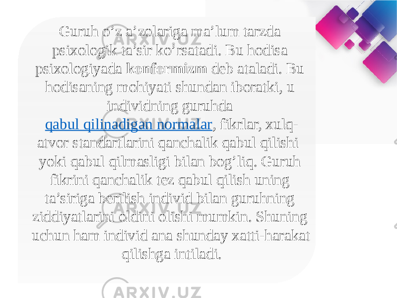 Guruh o’z a’zolariga ma’lum tarzda psixologik ta’sir ko’rsatadi. Bu hodisa psixologiyada konformizm deb ataladi. Bu hodisaning mohiyati shundan iboratki, u individning guruhda  qabul qilinadigan normalar , fikrlar, xulq- atvor standartlarini qanchalik qabul qilishi yoki qabul qilmasligi bilan bog’liq. Guruh fikrini qanchalik tez qabul qilish uning ta’siriga berilish individ bilan guruhning ziddiyatlarini oldini olishi mumkin. Shuning uchun ham individ ana shunday xatti-harakat qilishga intiladi. 