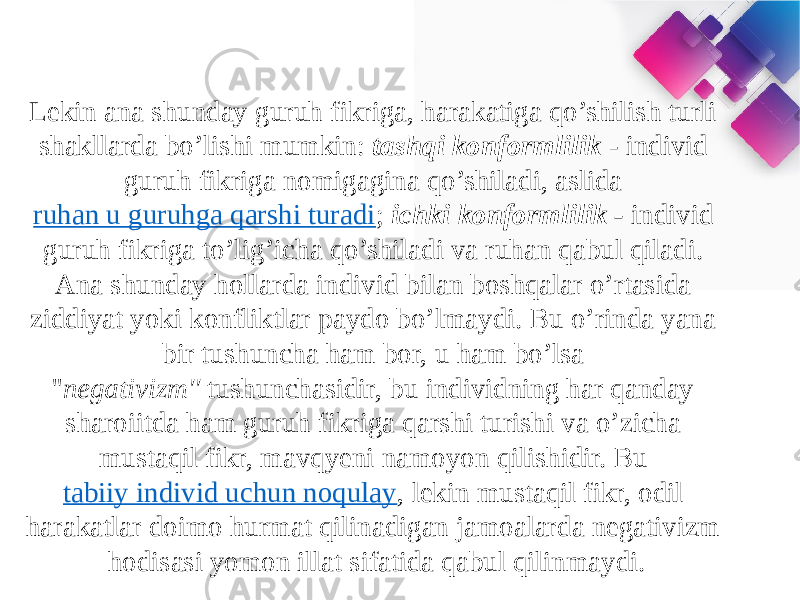 Lekin ana shunday guruh fikriga, harakatiga qo’shilish turli shakllarda bo’lishi mumkin:  tashqi konformlilik -  individ guruh fikriga nomigagina qo’shiladi, aslida  ruhan u guruhga qarshi turadi ;  ichki konformlilik -   individ guruh fikriga to’lig’icha qo’shiladi va ruhan qabul qiladi. Ana shunday hollarda individ bilan boshqalar o’rtasida ziddiyat yoki konfliktlar paydo bo’lmaydi. Bu o’rinda yana bir tushuncha ham bor, u ham bo’lsa &#39;&#39; negativizm&#39;&#39;  tushunchasidir, bu individning har qanday sharoiitda ham guruh fikriga qarshi turishi va o’zicha mustaqil fikr, mavqyeni namoyon qilishidir. Bu  tabiiy individ uchun noqulay , lekin mustaqil fikr, odil harakatlar doimo hurmat qilinadigan jamoalarda negativizm hodisasi yomon illat sifatida qabul qilinmaydi. 