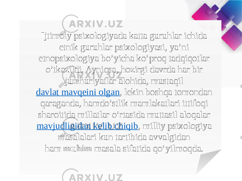 Ijtimoiy psixologiyada katta guruhlar ichida etnik guruhlar psixologiyasi, ya’ni etnopsixologiya bo’yicha ko’proq tadqiqotlar o’tkazildi. Ayniqsa,  hozirgi davrda har   bir jumhuriyatlar alohida, mustaqil  davlat mavqeini olgan , lekin boshqa tomondan qaraganda, hamdo’stlik mamlakatlari ittifoqi sharoitida millatlar o’rtasida muttasil aloqalar  mavjudligidan kelib chiqib , milliy psixologiya masalalari kun tartibida avvalgidan ham  muhim  masala sifatida qo’yilmoqda.  