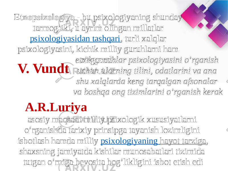 Etnopsixologiya  - bu psixologiyaning shunday tarmog’iki, u ayrim olingan millatlar  psixologiyasidan tashqari , turli xalqlar psixologiyasini, kichik milliy guruhlarni ham o’rganadi.  V. Vundt etnik guruhlar psixologiyasini o’rganish uchun ularning tilini, odatlarini va ana shu xalqlarda keng tarqalgan afsonalar va boshqa ong tizimlarini o’rganish kerak A.R.Luriya  asosiy maqsadi milliy psixologik xususiyatlarni o’rganishda tarixiy prinsipga tayanish lozimligini isbotlash hamda milliy psixologiyaning hayot tarziga , shaxsning jamiyatda kishilar munosabatlari tizimida tutgan o’rniga bevosita bog’likligini isbot etish edi 