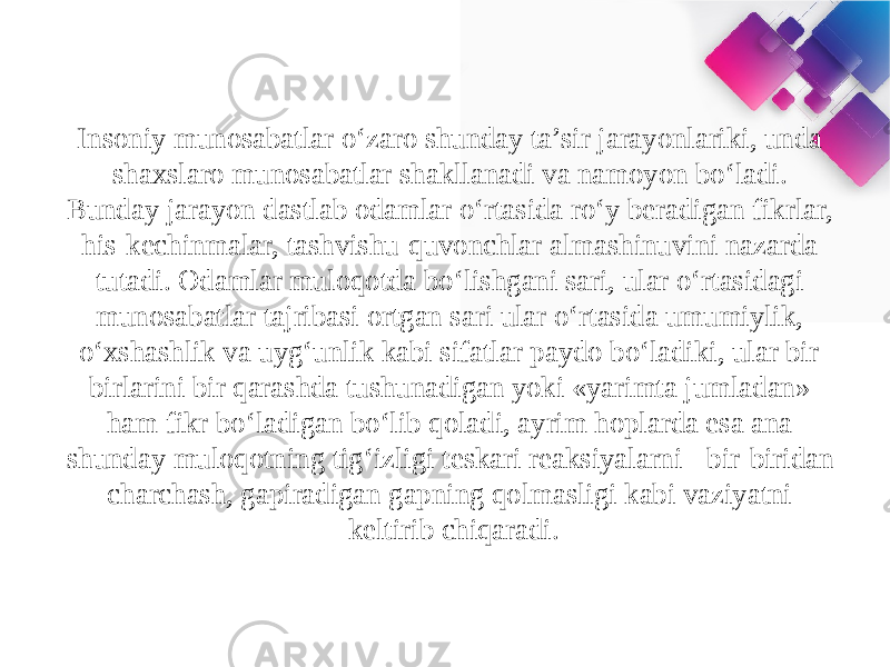 Insoniy munosabatlar o‘zaro shunday ta’sir jarayonlariki, unda shaxslaro munosabatlar shakllanadi va namoyon bo‘ladi. Bunday jarayon dastlab odamlar o‘rtasida ro‘y beradigan fikrlar, his-kechinmalar, tashvishu-quvonchlar almashinuvini nazarda tutadi. Odamlar muloqotda bo‘lishgani sari, ular o‘rtasidagi munosabatlar tajribasi ortgan sari ular o‘rtasida umumiylik, o‘xshashlik va uyg‘unlik kabi sifatlar paydo bo‘ladiki, ular bir- birlarini bir qarashda tushunadigan yoki «yarimta jumladan» ham fikr bo‘ladigan bo‘lib qoladi, ayrim hoplarda esa ana shunday muloqotning tig‘izligi teskari reaksiyalarni - bir-biridan charchash, gapiradigan gapning qolmasligi kabi vaziyatni keltirib chiqaradi. 