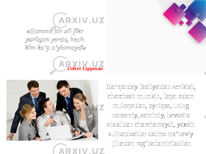 «Hamma bir xil fikr yuritgan yerda, hech kim ko‘p o‘ylamaydi» Uolter Lippman Har qanday faoliyatdan zerikish, charchash mumkin, faqat odam muloqotdan, ayniqsa, uning norasmiy, samimiy, bevosita shaklidan charchamaydi, yaxshi suhbatdoshlar doimo ma’naviy jihatdan rag‘batlantiriladilar. 