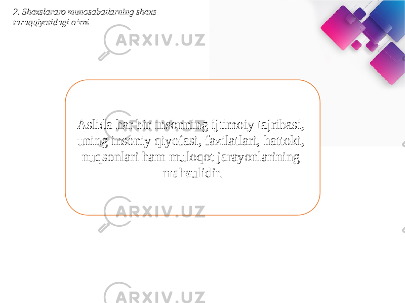 Aslida har bir insonning ijtimoiy tajribasi, uning insoniy qiyofasi, fazilatlari, hattoki, nuqsonlari ham muloqot jarayonlarining mahsulidir.2. Shaxslararo munosabatlarning shaxs taraqqiyotidagi o‘rni 