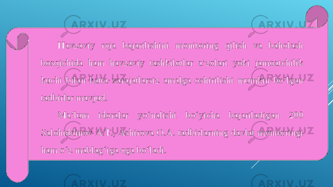 Havzaviy reja bajarilishini monitoring qilish va baholash bosqichida ham havzaviy tashkilotlar a’zolari yoki jamoatchilik kuchi bilan katta xarajatlarsiz amalga oshirilishi mumkin bo‘lgan tadbirlar mavjud. Ma’lum idoralar yo‘nalishi bo‘yicha bajariladigan 200 Salohiddinov A.T., Ashirova O.A. tadbirlarning davlat monitoringi ham o‘z mablag‘iga ega bo‘ladi. 