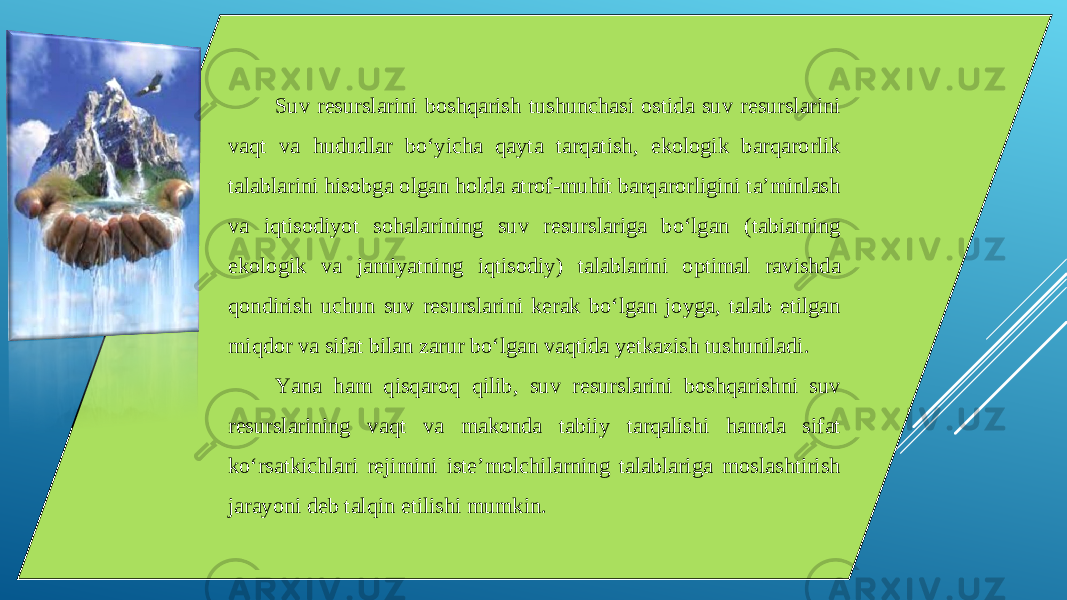 Suv resurslarini boshqarish tushunchasi ostida suv resurslarini vaqt va hududlar bo‘yicha qayta tarqatish, ekologik barqarorlik talablarini hisobga olgan holda atrof-muhit barqarorligini ta’minlash va iqtisodiyot sohalarining suv resurslariga bo‘lgan (tabiatning ekologik va jamiyatning iqtisodiy) talablarini optimal ravishda qondirish uchun suv resurslarini kerak bo‘lgan joyga, talab etilgan miqdor va sifat bilan zarur bo‘lgan vaqtida yetkazish tushuniladi. Yana ham qisqaroq qilib, suv resurslarini boshqarishni suv resurslarining vaqt va makonda tabiiy tarqalishi hamda sifat ko‘rsatkichlari rejimini iste’molchilarning talablariga moslashtirish jarayoni deb talqin etilishi mumkin. 