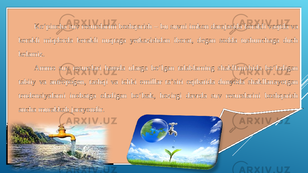 Ko‘pincha suv resurslarini boshqarish – bu suvni imkon darajasida kerakli vaqtda va kerakli miqdorda kerakli nuqtaga yetkazishdan iborat, degan sodda tushunchaga duch kelamiz. Ammo suv resurslari hamda ularga bo‘lgan talablarning shakllanishida bo‘ladigan tabiiy va antropogen, tashqi va ichki omillar ta’siri oqibatida dunyoda shakllanayotgan tendensiyalarni inobatga oladigan bo‘lsak, hozirgi davrda suv resurslarini boshqarish ancha murakkab jarayondir. 