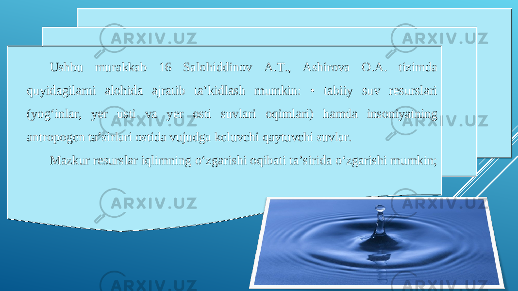 Ushbu murakkab 16 Salohiddinov A.T., Ashirova O.A. tizimda quyidagilarni alohida ajratib ta’kidlash mumkin: • tabiiy suv resurslari (yog‘inlar, yer usti va yer osti suvlari oqimlari) hamda insoniyatning antropogen ta’sirlari ostida vujudga keluvchi qaytuvchi suvlar. Mazkur resurslar iqlimning o‘zgarishi oqibati ta’sirida o‘zgarishi mumkin; 