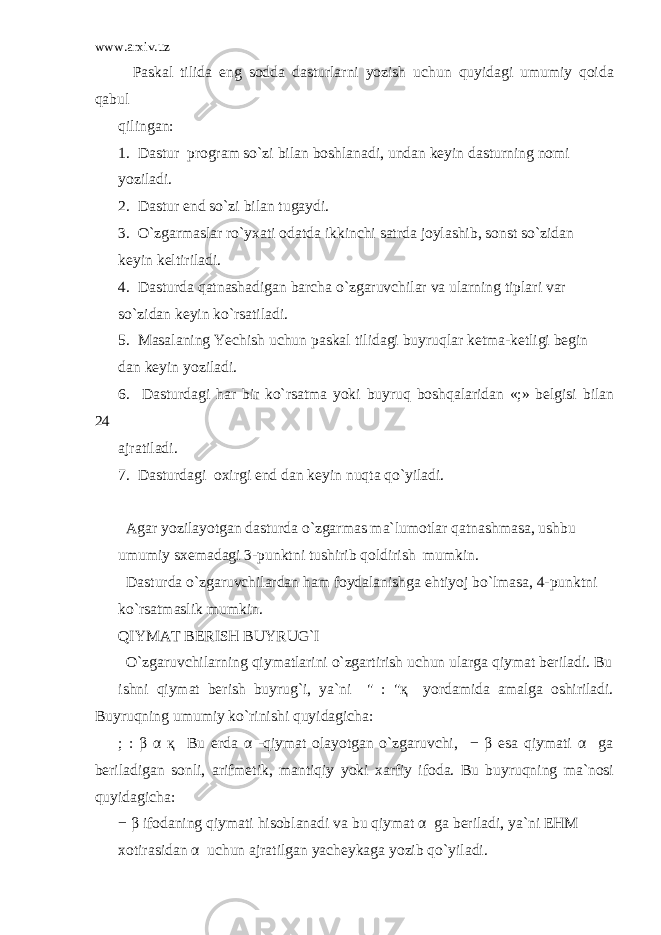 www.arxiv.uz Paskal tilida eng sodda dasturlarni yozish uchun quyidagi umumiy qoida qabul qilingan: 1. Dastur program so`zi bilan boshlanadi, undan keyin dasturning nomi yoziladi. 2. Dastur end so`zi bilan tugaydi. 3. O`zgarmaslar ro`yxati odatda ikkinchi satrda joylashib, sonst so`zidan keyin keltiriladi. 4. Dasturda qatnashadigan barcha o`zgaruvchilar va ularning tiplari var so`zidan keyin ko`rsatiladi. 5. Masalaning Yechish uchun paskal tilidagi buyruqlar ketma-ketligi begin dan keyin yoziladi. 6. Dasturdagi har bir ko`rsatma yoki buyruq boshqalaridan «;» belgisi bilan 24 ajratiladi. 7. Dasturdagi oxirgi end dan keyin nuqta qo`yiladi. Agar yozilayotgan dasturda o`zgarmas ma`lumotlar qatnashmasa, ushbu umumiy sxemadagi 3-punktni tushirib qoldirish mumkin. Dasturda o`zgaruvchilardan ham foydalanishga ehtiyoj bo`lmasa, 4-punktni ko`rsatmaslik mumkin. QIYMAT BERISH BUYRUG`I O`zgaruvchilarning qiymatlarini o`zgartirish uchun ularga qiymat beriladi. Bu ishni qiymat berish buyrug`i, ya`ni &#34; : &#34;қ yordamida amalga oshiriladi. Buyruqning umumiy ko`rinishi quyidagicha: ; : β α қ Bu erda α -qiymat olayotgan o`zgaruvchi, − β esa qiymati α ga beriladigan sonli, arifmetik, mantiqiy yoki xarfiy ifoda. Bu buyruqning ma`nosi quyidagicha: − β ifodaning qiymati hisoblanadi va bu qiymat α ga beriladi, ya`ni EHM xotirasidan α uchun ajratilgan yacheykaga yozib qo`yiladi. 