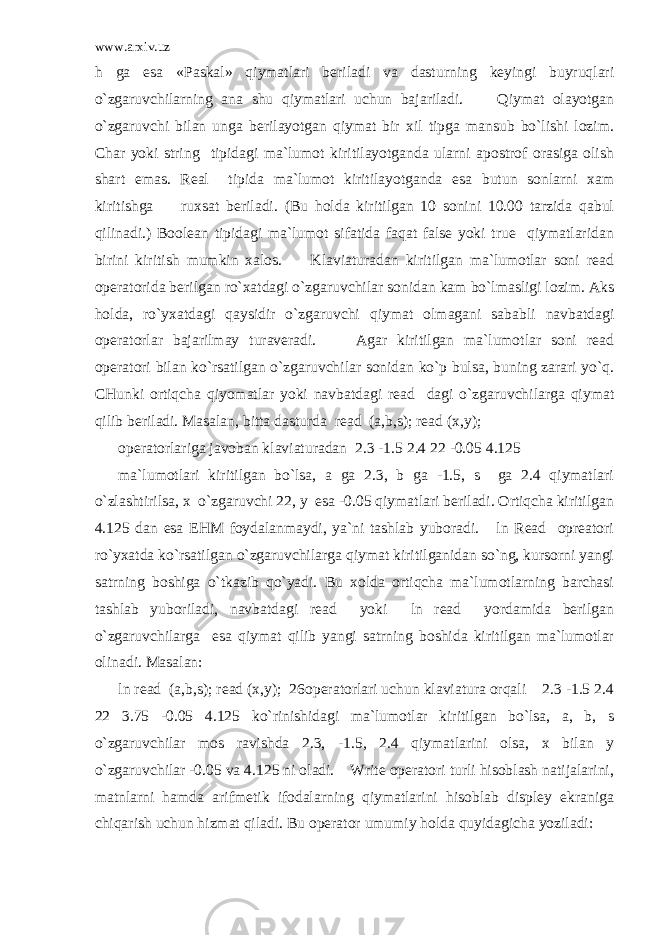 www.arxiv.uz h ga esa «Paskal» qiymatlari beriladi va dasturning keyingi buyruqlari o`zgaruvchilarning ana shu qiymatlari uchun bajariladi. Qiymat olayotgan o`zgaruvchi bilan unga berilayotgan qiymat bir xil tipga mansub bo`lishi lozim. Char yoki string tipidagi ma`lumot kiritilayotganda ularni apostrof orasiga olish shart emas. Real tipida ma`lumot kiritilayotganda esa butun sonlarni xam kiritishga ruxsat beriladi. (Bu holda kiritilgan 10 sonini 10.00 tarzida qabul qilinadi.) Boolean tipidagi ma`lumot sifatida faqat false yoki true qiymatlaridan birini kiritish mumkin xalos. Klaviaturadan kiritilgan ma`lumotlar soni read operatorida berilgan ro`xatdagi o`zgaruvchilar sonidan kam bo`lmasligi lozim. Aks holda, ro`yxatdagi qaysidir o`zgaruvchi qiymat olmagani sababli navbatdagi operatorlar bajarilmay turaveradi. Agar kiritilgan ma`lumotlar soni read operatori bilan ko`rsatilgan o`zgaruvchilar sonidan ko`p bulsa, buning zarari yo`q. CHunki ortiqcha qiyomatlar yoki navbatdagi read dagi o`zgaruvchilarga qiymat qilib beriladi. Masalan, bitta dasturda read (a,b,s); read (x,y); operatorlariga javoban klaviaturadan 2.3 -1.5 2.4 22 -0.05 4.125 ma`lumotlari kiritilgan bo`lsa, a ga 2.3, b ga -1.5, s ga 2.4 qiymatlari o`zlashtirilsa, x o`zgaruvchi 22, y esa -0.05 qiymatlari beriladi. Ortiqcha kiritilgan 4.125 dan esa EHM foydalanmaydi, ya`ni tashlab yuboradi. ln Read opreatori ro`yxatda ko`rsatilgan o`zgaruvchilarga qiymat kiritilganidan so`ng, kursorni yangi satrning boshiga o`tkazib qo`yadi. Bu xolda ortiqcha ma`lumotlarning barchasi tashlab yuboriladi, navbatdagi read yoki ln read yordamida berilgan o`zgaruvchilarga esa qiymat qilib yangi satrning boshida kiritilgan ma`lumotlar olinadi. Masalan: ln read (a,b,s); read (x,y); 26operatorlari uchun klaviatura orqali 2.3 -1.5 2.4 22 3.75 -0.05 4.125 ko`rinishidagi ma`lumotlar kiritilgan bo`lsa, a, b, s o`zgaruvchilar mos ravishda 2.3, -1.5, 2.4 qiymatlarini olsa, x bilan y o`zgaruvchilar -0.05 va 4.125 ni oladi. Write operatori turli hisoblash natijalarini, matnlarni hamda arifmetik ifodalarning qiymatlarini hisoblab displey ekraniga chiqarish uchun hizmat qiladi. Bu operator umumiy holda quyidagicha yoziladi: 