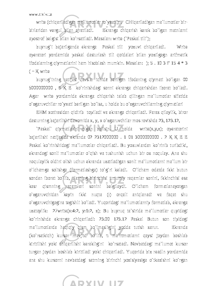 www.arxiv.uz write (chiqariladigan ma`lumotlar ro`yxati); . CHiqariladigan ma`lumotlar bir- birlaridan vergul bilan ajratiladi. Ekranga chiqarish kerak bo`lgan matnlarni apostrof belgisi bilan ko`rsatiladi. Masalan: write (`Paskal tili`); buyrug`i bajarilganda ekranga Paskal tili yozuvi chiqariladi. Write operatori yordamida paskal dasturlash tili qoidalari bilan yozilgagn arifmetik ifodalarning qiymatlarini ham hisoblash mumkin. Masalan: ); 5 . 10 3 Ғ 15 4 * 3 ( − Қ write buyrug`ining natijasi qavslar ichida berilgan ifodaning qiymati bo`lgan 00 5000000000 , 6 Қ E ko`rinishdagi sonni ekranga chiqarishdan iborat bo`ladi. Agar write yordamida ekranga chiqarish talab qilingan ma`lumotlar sifatida o`zgaruvchilar ro`yxati berilgan bo`lsa, u holda bu o`zgaruvchilarning qiymatlari EHM xotirasidan qidirib topiladi va ekranga chiqariladi. Faraz qilaylik, biror dasturning bajarilishi davomida x, y, x o`zgaruvchilar mos ravishda 23, 123.12, `Paskal` qiymatlarini olgan bo`lsin. U holda write(x,y,z); operatorini bajarilishi natijasida ekranda 02 2312000000 . 1 01 3000000000 . 2 Қ Қ Е Е Paskal ko`rinishidagi ma`lumotlar chiqariladi. Bu yozuvlardan ko`rinib turibdiki, ekrandagi sonli ma`lumotlar o`qish va tushunish uchun bir oz noqulay. Ana shu noqulaylik oldini olish uchun ekranda uzatiladigan sonli ma`lumotlarni ma`lum bir o`lchamga solishga (formatlashga) to`g`ri keladi. O`lcham odatda ikki butun sondan iborat bo`lib, ularning birinchisi umumiy raqamlar sonini, ikkinchisi esa kasr qismning raqamlari sonini belgilaydi. O`lcham formatlanayotgan o`zgaruvchidan keyin ikki nuqta (:) orqali aniqlanadi va faqat shu o`zgaruvchigagina tegishli bo`ladi. Yuqoridagi ma`lumotlarnip formatlab, ekranga uzataylik: 27write(x:4:2, y:6:2, z); Bu buyruq ta`sirida ma`lumotlar quyidagi ko`rinishda ekranga chiqariladi: 23.00 123.12 Paskal Butun son tipidagi ma`lumotlarda haqiqiy qism bo`lmasligini yodda tutish zarur. Ekranda (ko`rsatkich) kursor mavjud bo`lib, u ma`lumotlarni qaysi joydan boshlab kiritilishi yoki chiqarilishi kerakligini ko`rsatadi. Navbatdagi ma`lumot kursor turgan joydan boshlab kiritiladi yoki chiqariladi. Yuqorida biz readln yordamida ana shu kursorni navbatdagi satrning birinchi pozisiyasiga o`tkazishni ko`rgan 