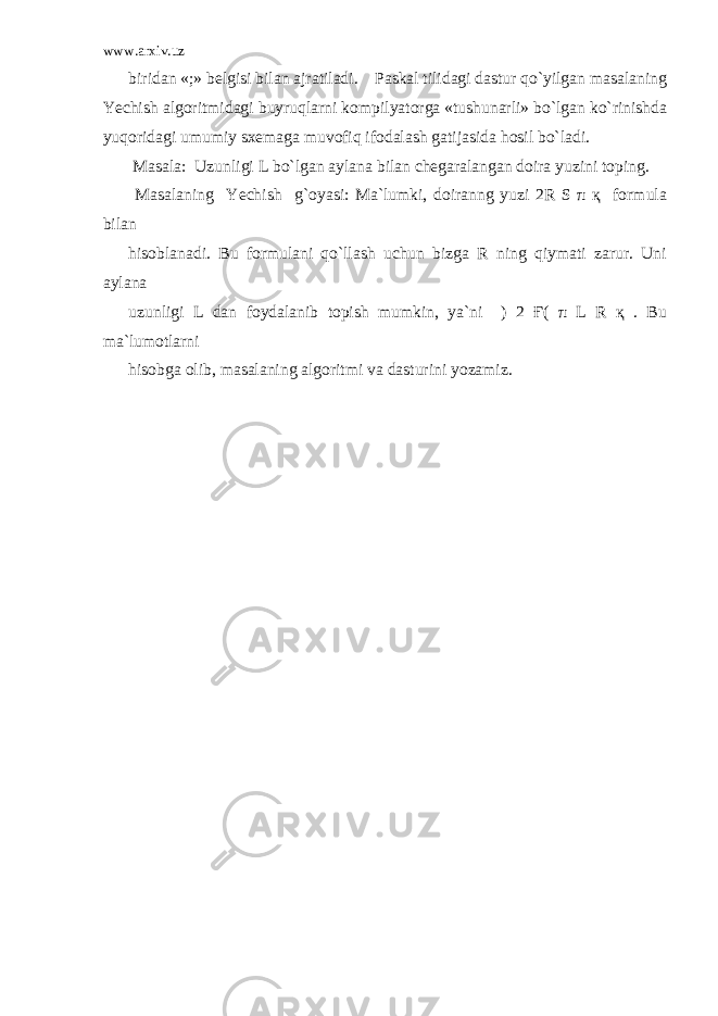 www.arxiv.uz biridan «;» belgisi bilan ajratiladi. Paskal tilidagi dastur qo`yilgan masalaning Yechish algoritmidagi buyruqlarni kompilyatorga «tushunarli» bo`lgan ko`rinishda yuqoridagi umumiy sxemaga muvofiq ifodalash gatijasida hosil bo`ladi. Masala: Uzunligi L bo`lgan aylana bilan chegaralangan doira yuzini toping. Masalaning Yechish g`oyasi: Ma`lumki, doiranng yuzi 2R S π қ formula bilan hisoblanadi. Bu formulani qo`llash uchun bizga R ning qiymati zarur. Uni aylana uzunligi L dan foydalanib topish mumkin, ya`ni ) 2 Ғ( π L R қ . Bu ma`lumotlarni hisobga olib, masalaning algoritmi va dasturini yozamiz. 