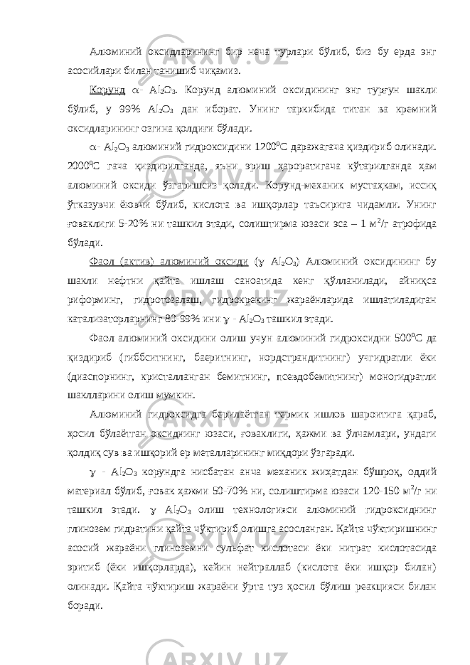 Алюминий оксидларининг бир неча турлари бўлиб, биз бу ерда энг асосийлари билан танишиб чиқамиз. Корунд  - Al 2 O 3 . Корунд алюминий оксидининг энг турғун шакли бўлиб, у 99% Al 2 O 3 дан иборат. Унинг таркибида титан ва кремний оксидларининг озгина қолдиғи бўлади.  - Al 2 O 3 алюминий гидроксидини 1200 0 С даражагача қиздириб олинади. 2000 0 С гача қиздирилганда, яъни эриш ҳароратигача кўтарилганда ҳам алюминий оксиди ўзгаришсиз қолади. Корунд-механик мустаҳкам, иссиқ ўтказувчи ёювчи бўлиб, кислота ва ишқорлар таъсирига чидамли. Унинг ғоваклиги 5-20% ни ташкил этади, солиштирма юзаси эса – 1 м 2 /г атрофида бўлади. Фаол (актив) алюминий оксиди (  Al 2 O 3 ) Алюминий оксидининг бу шакли нефтни қайта ишлаш саноатида кенг қўлланилади, айниқса риформинг, гидротозалаш, гидрокрекинг жараёнларида ишлатиладиган катализаторларнинг 80-99% ини  - Al 2 O 3 ташкил этади. Фаол алюминий оксидини олиш учун алюминий гидроксидни 500 0 С да қиздириб (гиббситнинг, баеритнинг, нордстрандитнинг) учгидратли ёки (диаспорнинг, кристалланган бемитнинг, псевдобемитнинг) моногидратли шаклларини олиш мумкин. Алюминий гидроксидга берилаётган термик ишлов шароитига қараб, ҳосил бўлаётган оксиднинг юзаси, ғоваклиги, ҳажми ва ўлчамлари, ундаги қолдиқ сув ва ишқорий ер металларининг миқдори ўзгаради.  - Al 2 O 3 корундга нисбатан анча механик жиҳатдан бўшроқ, оддий материал бўлиб, ғовак ҳажми 50-70% ни, солиштирма юзаси 120-150 м 2 /г ни ташкил этади.  Al 2 O 3 олиш технологияси алюминий гидроксиднинг глинозем гидратини қайта чўктириб олишга асосланган. Қайта чўктиришнинг асосий жараёни глиноземни сульфат кислотаси ёки нитрат кислотасида эритиб (ёки ишқорларда), кейин нейтраллаб (кислота ёки ишқор билан) олинади. Қайта чўктириш жараёни ўрта туз ҳосил бўлиш реакцияси билан боради. 