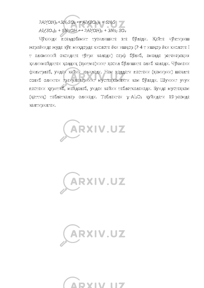2 А I(OH) 3 +3H 2 SO 4  Al 2 (SO 4 ) 3 + 6H 2 0 Al 2 (SO 4 ) 3 + 6NaOH  2Al(OH) 3 + 3Na 2 SO 4 Ч ў кинди псевдобемит тузилишига эга б ў лади . Қ айта ч ў ктириш жараёнида жуда к ў п ми қ дорда кислота ёки иш қ ор (2-4 т иш қ ор ёки кислота I т алюминий оксидига т ўғ ри келади ) сарф б ў либ , амалда регенерация қ илинмайдиган қ олди қ ( эритма ) нинг ҳ осил б ў лишига олиб келади . Ч ў кмани фильтрлаб , ундан кейин ювилади . Нам ҳолдаги пастани ( ҳамирни ) шаклга солиб олинган гранулаларнинг мустаҳкамлиги кам б ў лади . Шунинг учун пастани қ уритиб , майдалаб , ундан кейин таблеткаланади . Бунда мустаҳкам ( қ атти қ ) таблеткалар олинади . Тобланган  -Al 2 O 3 қ уйидаги 19- расмда келтирилган . 