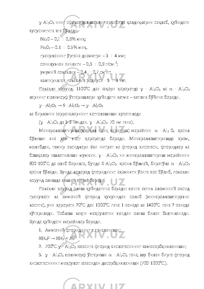  - Al 2 О 3 нинг сфероидал шакли таркибида қолдиқларни сақлаб, қуйидаги хусусиятига эга бўлади. Na 2 0 – 0,I  0,6% ми қ ; Fe 2 0 3 – 0.1  0.5% миқ . грануланинг ўртача диаметри – 3  4 мм; сочилувчан зичлиги – 0,6  0,9 г/см 3 ; умумий ғоваклик – 0,4  0,7 см 2 /г; келтирилган ғоваклик радиуси - 3  4 нм. Ғовакли корунд. 1100 0 С дан юқори ҳароратда  - Al 2 О 3 ва  - Al 2 О 3 ларнинг полиморф ўзгаришлари қуйидаги кетма – кетлик бўйича боради.  - Al 2 О 3   - Al 2 О 3   - Al 2 О 3 ва бирламчи заррачаларнинг катталашиши кузатилади (  - Al 2 О 3 да 3-9 нм-дан.  - Al 2 О 3 70 нм гача). Минераллаштириш (металл иони киритиш) жараённи  - Al 2 0 3 ҳосил бўлиши яна ҳам паст ҳароратда боради. Минераллаштиришда хром, молибден, темир оксидлари ёки нитрат ва фторид кисотаси, фторидлар ва бошқалар ишлатилиши мумкин.  - Al 2 О 3 ни минераллаштириш жараёнини 800-900  С да олиб борилса, бунда  - Al 2 О 3 ҳосил бўлмай, биратўла  - Al 2 О 3 ҳосил бўлади. Бунда водород фториднинг аҳамияти ўзига хос бўлиб, ғовакли корунд олишда яхши натижа беради. Ғовакли корунд олиш қуйидагича боради: печга актив алюминий оксид грануласи ва аммоний фторид кукунидан солиб (минераллаштирувчи восита), уни ҳарорати 20 0 С дан 1000 0 С гача 1-зонада ва 1400 0 С гача 2-зонада кўтарилади. Тоблаш вақти маҳсулотни печдан олиш билан белгиланади. Бунда қуйидаги жараёнлар боради. 1. Аммоний фториднинг парчаланиши; NH 4 F  NH 3 + HF 2. 700 0 С  - Al 2 O 3 юзасига фторид кислотасининг хемосорбцияланиши; 3.  - Al 2 O 3 полиморф ўзгариши  - Al 2 O 3 гача, шу билан бирга фторид кислотасининг маҳсулот юзасидан десорбцияланиши (700-1000 0 С). 