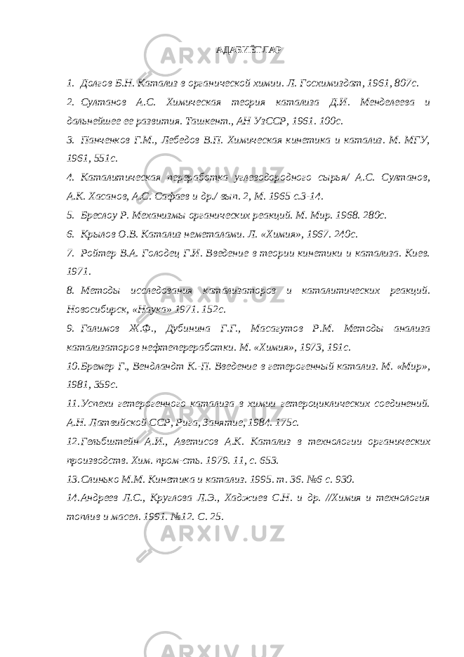 АДАБИЁТЛАР 1. Долгов Б.Н. Катализ в органической химии. Л. Госхимиздат, 1961, 807с. 2. Султанов А.С. Химическая теория катализа Д.И. Менделеева и дальнейшее ее развития. Ташкент., АН УзССР, 1961. 100с. 3. Панченков Г.М., Лебедов В.П. Химическая кинетика и катализ. М. МГУ, 1961, 551с. 4. Каталитическая переработка углеводородного сырья/ А.С. Султанов, А.К. Хасанов, А.С. Сафаев и др./ вып. 2, М. 1965 с.3-14. 5. Бреслоу Р. Механизмы органических реакций. М. Мир. 1968. 280с. 6. Крылов О.В. Катализ неметалами. Л. «Химия», 1967. 240с. 7. Ройтер В.А. Голодец Г.И. Введение в теории кинетики и катализа. Киев. 1971. 8. Методы исследования катализаторов и каталитических реакций. Новосибирск, «Наука» 1971. 152с. 9. Галимов Ж.Ф., Дубинина Г.Г., Масагутов Р.М. Методы анализа катализаторов нефтепереработки. М. «Химия», 1973, 191с. 10. Бремер Г., Вендландт К.-П. Введение в гетерогенный катализ. М. «Мир», 1981, 359с. 11. Успехи гетерогенного катализа в химии гетероциклических соединений. А.Н. Латвийской ССР, Рига, Занятие, 1984. 175с. 12. Гельбштейн А.И., Аветисов А.К. Катализ в технологии органических производств. Хим. пром-сть. 1979. 11, с. 653. 13. Слинько М.М. Кинетика и катализ. 1995. т. 36. №6 с. 930. 14. Андреев Л.С., Круглова Л.Э., Хаджиев С.Н. и др. //Химия и технология топлив и масел. 1991. №12. С. 25. 